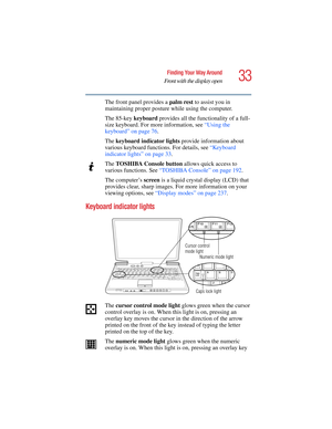 Page 3333
Finding Your Way Around
Front with the display open
5.375 x 8.375 ver 2.4.0
The front panel provides a palm rest to assist you in 
maintaining proper posture while using the computer.
The 85-key keyboard provides all the functionality of a full-
size keyboard. For more information, see “Using the 
keyboard” on page 76.
The keyboard indicator lights provide information about 
various keyboard functions. For details, see “Keyboard 
indicator lights” on page 33.
The TOSHIBA Console button allows quick...