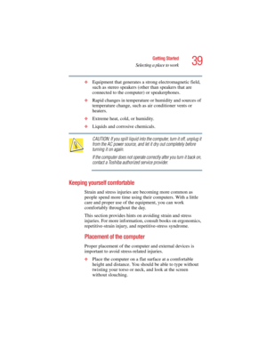 Page 3939
Getting Started
Selecting a place to work
5.375 x 8.375 ver 2.4.0
❖Equipment that generates a strong electromagnetic field, 
such as stereo speakers (other than speakers that are 
connected to the computer) or speakerphones.
❖Rapid changes in temperature or humidity and sources of 
temperature change, such as air conditioner vents or 
heaters.
❖Extreme heat, cold, or humidity.
❖Liquids and corrosive chemicals.
CAUTION: If you spill liquid into the computer, turn it off, unplug it 
from the AC power...