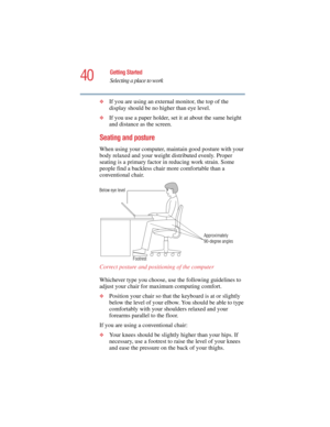 Page 4040
Getting Started
Selecting a place to work
5.375 x 8.375 ver 2.4.0
❖If you are using an external monitor, the top of the 
display should be no higher than eye level.
❖If you use a paper holder, set it at about the same height 
and distance as the screen.
Seating and posture 
When using your computer, maintain good posture with your 
body relaxed and your weight distributed evenly. Proper 
seating is a primary factor in reducing work strain. Some 
people find a backless chair more comfortable than a...