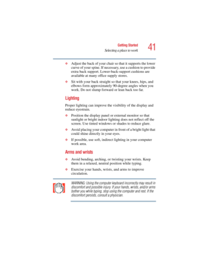 Page 4141
Getting Started
Selecting a place to work
5.375 x 8.375 ver 2.4.0
❖Adjust the back of your chair so that it supports the lower 
curve of your spine. If necessary, use a cushion to provide 
extra back support. Lower-back-support cushions are 
available at many office supply stores.
❖Sit with your back straight so that your knees, hips, and 
elbows form approximately 90-degree angles when you 
work. Do not slump forward or lean back too far.
Lighting
Proper lighting can improve the visibility of the...