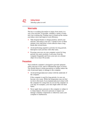 Page 4242
Getting Started
Selecting a place to work
5.375 x 8.375 ver 2.4.0
Work habits
The key to avoiding discomfort or injury from strain is to 
vary your activities. If possible, schedule a variety of tasks 
into your working day. Finding ways to break up the routine 
can reduce stress and improve your efficiency.
❖Take frequent breaks to change position, stretch your 
muscles, and relieve your eyes. A break of two or three 
minutes every half-hour is more effective than a long 
break after several hours....