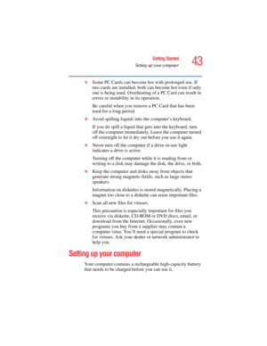 Page 4343
Getting Started
Setting up your computer
5.375 x 8.375 ver 2.4.0
❖Some PC Cards can become hot with prolonged use. If 
two cards are installed, both can become hot even if only 
one is being used. Overheating of a PC Card can result in 
errors or instability in its operation. 
Be careful when you remove a PC Card that has been 
used for a long period. 
❖Avoid spilling liquids into the computer’s keyboard.
If you do spill a liquid that gets into the keyboard, turn 
off the computer immediately. Leave...