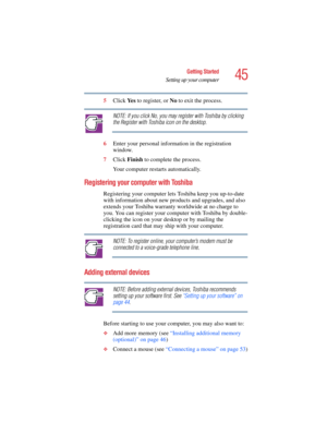 Page 4545
Getting Started
Setting up your computer
5.375 x 8.375 ver 2.4.0
5Click Ye s  to register, or No to exit the process.
NOTE: If you click No, you may register with Toshiba by clicking 
the Register with Toshiba icon on the desktop.
6Enter your personal information in the registration 
window.
7Click Finish to complete the process.
Your computer restarts automatically.
Registering your computer with Toshiba
Registering your computer lets Toshiba keep you up-to-date 
with information about new products...