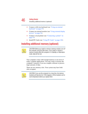 Page 4646
Getting Started
Installing additional memory (optional)
5.375 x 8.375 ver 2.4.0
❖Connect a full-size keyboard (see “Using an external 
keyboard” on page 57)
❖Connect an external monitor (see “Using external display 
devices” on page 54)
❖Connect a local printer (see “Connecting a printer” on 
page 53)
❖Install PC Cards (see “Using PC Cards” on page 182)
Installing additional memory (optional) 
CAUTION: Before you install or remove a memory module, turn off 
the computer using the Start menu. If you...