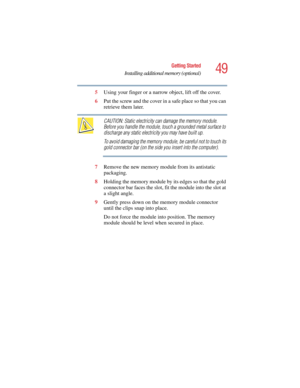 Page 4949
Getting Started
Installing additional memory (optional)
5.375 x 8.375 ver 2.4.0
5Using your finger or a narrow object, lift off the cover.
6Put the screw and the cover in a safe place so that you can 
retrieve them later.
CAUTION: Static electricity can damage the memory module. 
Before you handle the module, touch a grounded metal surface to 
discharge any static electricity you may have built up.
To avoid damaging the memory module, be careful not to touch its 
gold connector bar (on the side you...