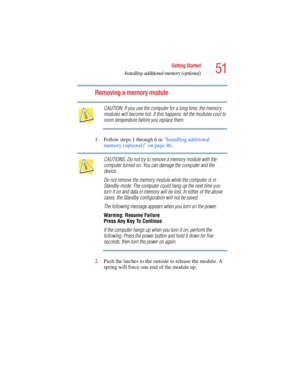 Page 5151
Getting Started
Installing additional memory (optional)
5.375 x 8.375 ver 2.4.0
Removing a memory module
CAUTION: If you use the computer for a long time, the memory 
modules will become hot. If this happens, let the modules cool to 
room temperature before you replace them.
1Follow steps 1 through 6 in “Installing additional 
memory (optional)” on page 46.
CAUTIONS: Do not try to remove a memory module with the 
computer turned on. You can damage the computer and the 
device.
Do not remove the memory...
