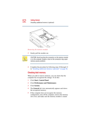 Page 5252
Getting Started
Installing additional memory (optional)
5.375 x 8.375 ver 2.4.0
Removing the memory module
3Gently pull the module out. 
CAUTION: Avoid touching the connectors on the memory module 
or on the computer. Grease or dust on the connectors may cause 
memory access problems.
4Complete the procedure by following steps 10 through 12 
in “Installing additional memory (optional)” on page 46.
Checking total memory
When you add or remove memory, you can check that the 
computer has recognized the...