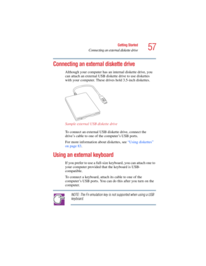 Page 5757
Getting Started
Connecting an external diskette drive
5.375 x 8.375 ver 2.4.0
Connecting an external diskette drive 
Although your computer has an internal diskette drive, you 
can attach an external USB diskette drive to use diskettes 
with your computer. These drives hold 3.5-inch diskettes. 
Sample external USB diskette drive
To connect an external USB diskette drive, connect the 
drive’s cable to one of the computer’s USB ports. 
For more information about diskettes, see “Using diskettes” 
on page...