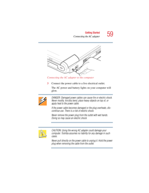 Page 5959
Getting Started
Connecting the AC adapter
5.375 x 8.375 ver 2.4.0
Connecting the AC adapter to the computer
3Connect the power cable to a live electrical outlet.
The AC power and battery lights on your computer will 
glow.
DANGER: Damaged power cables can cause fire or electric shock. 
Never modify, forcibly bend, place heavy objects on top of, or 
apply heat to the power cable.
If the power cable becomes damaged or the plug overheats, dis-
continue use. There is a risk of electric shock.
Never remove...