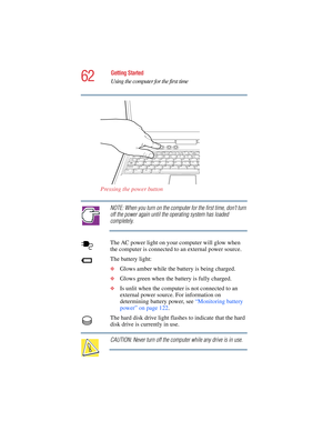 Page 6262
Getting Started
Using the computer for the first time
5.375 x 8.375 ver 2.4.0
Pressing the power button
NOTE: When you turn on the computer for the first time, don’t turn 
off the power again until the operating system has loaded 
completely.
The AC power light on your computer will glow when 
the computer is connected to an external power source. 
The battery light:
❖Glows amber while the battery is being charged.
❖Glows green when the battery is fully charged.
❖Is unlit when the computer is not...