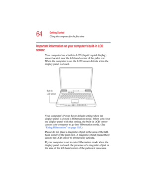 Page 6464
Getting Started
Using the computer for the first time
5.375 x 8.375 ver 2.4.0
Important information on your computer’s built-in LCD 
sensor
Your computer has a built-in LCD (liquid crystal display) 
sensor located near the left-hand corner of the palm rest. 
When the computer is on, the LCD sensor detects when the 
display panel is closed.
Your computer’s Power Saver default setting when the 
display panel is closed is Hibernation mode. When you close 
the display panel with that setting, the built-in...