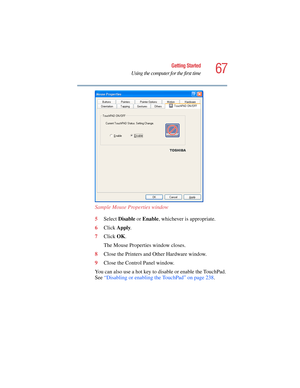 Page 6767
Getting Started
Using the computer for the first time
5.375 x 8.375 ver 2.4.0
Sample Mouse Properties window
5Select Disable or Enable, whichever is appropriate.
6Click Apply.
7Click OK.
The Mouse Properties window closes.
8Close the Printers and Other Hardware window.
9Close the Control Panel window.
You can also use a hot key to disable or enable the TouchPad. 
See “Disabling or enabling the TouchPad” on page 238.  