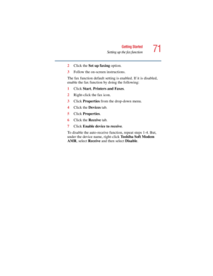 Page 7171
Getting Started
Setting up the fax function
5.375 x 8.375 ver 2.4.0
2Click the Set up faxing option.
3Follow the on-screen instructions.
The fax function default setting is enabled. If it is disabled, 
enable the fax function by doing the following:
1Click Start, Printers and Faxes.
2Right-click the fax icon.
3Click Properties from the drop-down menu.
4Click the Devices tab.
5Click Properties.
6Click the Receive tab.
7Click Enable device to receive.
To disable the auto-receive function, repeat steps...