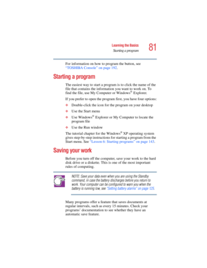 Page 8181
Learning the Basics
Starting a program
5.375 x 8.375 ver 2.4.0
For information on how to program the button, see 
“TOSHIBA Console” on page 192.
Starting a program
The easiest way to start a program is to click the name of the 
file that contains the information you want to work on. To 
find the file, use My Computer or Windows
® Explorer.
If you prefer to open the program first, you have four options:
❖Double-click the icon for the program on your desktop
❖Use the Start menu
❖Use Windows® Explorer or...