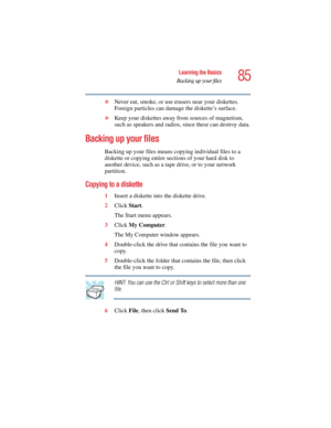 Page 8585
Learning the Basics
Backing up your files
5.375 x 8.375 ver 2.4.0
❖Never eat, smoke, or use erasers near your diskettes. 
Foreign particles can damage the diskette’s surface.
❖Keep your diskettes away from sources of magnetism, 
such as speakers and radios, since these can destroy data.
Backing up your files
Backing up your files means copying individual files to a 
diskette or copying entire sections of your hard disk to 
another device, such as a tape drive, or to your network 
partition.
Copying to...