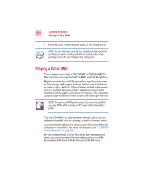 Page 8686
Learning the Basics
Playing a CD or DVD
5.375 x 8.375 ver 2.4.0
7Click the icon for the diskette drive (3 1/2 floppy [A:]).
HINT: You can also back up a file to a diskette by clicking the file 
(or files) you want to backup with the secondary button, then 
pointing to Send To and clicking 3 1/2 Floppy (A:).
Playing a CD or DVD
Your computer may have a DVD-ROM or DVD-ROM/CD-
RW drive that can read both DVD-ROM and CD-ROM discs.
Digital versatile discs (DVDs) provide a significant increase 
in data...