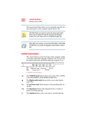 Page 8888
Learning the Basics
Playing a CD or DVD
5.375 x 8.375 ver 2.4.0
The manual eject button allows you to manually open the disc 
tray when power to the computer and the drive is off.
CAUTION: Never use a pencil to press the manual eject button. 
Pencil lead can break off inside the computer and damage it. 
Instead, use a slim object such as a straightened paper clip.
HINT: When the computer is off and the DVD-ROM or DVD-ROM/
CD-RW drive is on, press the stop/eject control button to eject a 
disc.
CD/DVD...