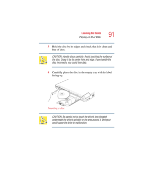 Page 9191
Learning the Basics
Playing a CD or DVD
5.375 x 8.375 ver 2.4.0
3Hold the disc by its edges and check that it is clean and 
free of dust.
CAUTION: Handle discs carefully. Avoid touching the surface of 
the disc. Grasp it by its center hole and edge. If you handle the 
disc incorrectly, you could lose data.
4Carefully place the disc in the empty tray with its label 
facing up.
Inserting a disc
CAUTION: Be careful not to touch the drive’s lens (located 
underneath the drive’s spindle) or the area around...