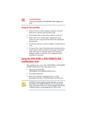 Page 9696
Learning the Basics
Using the DVD-ROM or DVD-ROM/CD-RW multifunction 
drive
5.375 x 8.375 ver 2.4.0
Caring for CDs and DVDs 
❖Store your discs in their original containers to protect 
them from scratches and keep them clean.
❖Never bend a disc or place heavy objects on top of it.
❖Hold a disc by its outside edge. Fingerprints on the 
surface of a disc can prevent the drive from reading the 
data properly.
❖Avoid exposing discs to direct sunlight or extreme heat or 
cold.
❖To clean a disc, wipe it from...