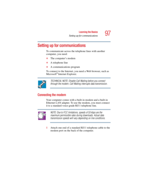 Page 9797
Learning the Basics
Setting up for communications
5.375 x 8.375 ver 2.4.0
Setting up for communications
To communicate across the telephone lines with another 
computer, you need:
❖The computer’s modem 
❖A telephone line 
❖A communications program 
To connect to the Internet, you need a Web browser, such as 
Microsoft
® Internet Explorer. 
TECHNICAL NOTE: Disable Call Waiting before you connect 
through the modem. Call Waiting interrupts data transmission.
Connecting the modem
Your computer comes with...