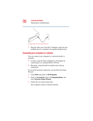 Page 9898
Learning the Basics
Setting up for communications
5.375 x 8.375 ver 2.4.0
Connecting to the modem port
2Plug the other end of the RJ11 telephone cable into the 
modular jack of a standard voice-grade telephone line.
Connecting your computer to a network 
You can connect your computer to a network locally or 
remotely.
❖Locally, using the built-in Ethernet LAN adapter by 
connecting it to a standard RJ45 LAN line.
❖Remotely, using the built-in modem and a dial-up 
connection.
To set up the network...