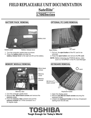 Page 3BATTERY PACK  REMOVALOPTIONAL PC CARD REMOVALTOSHIBA
Tough Enough for Today’s World1.  Turn the computer upside down as shown.
2.  Press the battery lock and slide the
     battery release lever to the right and lift out the battery.  NOTE: Before removing any PCMCIA device, make 
            sure it is “STOPPED” in the PC Card Manager.
FIELD REPLACEABLE UNIT DOCUMENTATION  SatelliteTM1700SeriesBattery release leverBattery packBattery lockMEMORY MODULE REMOVAL1. Turn the computer upside down. 
2. Remove...