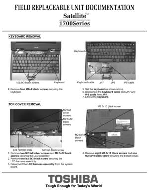 Page 44. Remove four M2x4 black  screws securing the
    keyboard.FIELD REPLACEABLE UNIT DOCUMENTATION
TOSHIBA
Tough Enough for Today’s WorldKEYBOARD REMOVALKeyboard cableJP7KeyboardIPS cableJP5M2.5x3 black screwsKeyboard5. Set the keyboard as shown above.
6. Disconnect the keyboard cable from JP7 and
    IPS cable from JP5.
7. Lift out the keyboard.1. Remove two M2.5x8 silver screws and M2.5x12 black 
    screws securing the LCD assembly.
2. Remove one M2.5x3 black screw securing the 
    LCD harness...