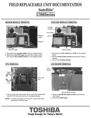 Page 7MODEM MODULE REMOVAL1. Disconnect the modem cable from the modem board. 
2. Spread the mini PCI clips securing the modem board 
    and remove the modem board on a 30 degree angle.COOLING MODULE REMOVAL1. Disconnect the fan cable from JP16 on the system
    board.2. Remove three brass screws securing the cooling
    module.3. Lift out the cooling module.FIELD REPLACEABLE UNIT DOCUMENTATION
TOSHIBA
Tough Enough for Today’s WorldModemModem
cableMini PCI clipsCooling 
moduleBrass screwsFan cableJP161. Using...