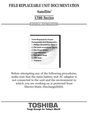 Page 1Tough Enough for Today’s World
FIELD REPLACEABLE UNIT DOCUMENTATION1700 Series  SatelliteGENERAL INFORMATIONTMBefore attempting any of the following procedures,
make sure that the main battery and AC adaptor is 
not connected to the unit and the environment in 
which you are working on is protected from
Electro-Static Discharge(ESD).
TOSHIBA
Tough Enough for Today’s World
FIELD REPLACEABLE UNIT DOCUMENTATION1700 Series  SatelliteGENERAL INFORMATIONTMBefore attempting any of the following procedures,
make...