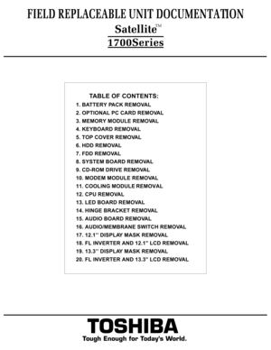 Page 2TOSHIBA
Tough Enough for Today’s World.         TABLE OF CONTENTS:
1. BATTERY PACK REMOVAL
2. OPTIONAL PC CARD REMOVAL
3. MEMORY MODULE REMOVAL
4. KEYBOARD REMOVAL
5. TOP COVER REMOVAL 
6. HDD REMOVAL
7. FDD REMOVAL
8. SYSTEM BOARD REMOVAL
9. CD-ROM DRIVE REMOVAL
10. MODEM MODULE REMOVAL
11. COOLING MODULE REMOVAL
12. CPU REMOVAL
13. LED BOARD REMOVAL
14. HINGE BRACKET REMOVAL
15. AUDIO BOARD REMOVAL
16. AUDIO/MEMBRANE SWITCH REMOVAL
17. 12.1’’ DISPLAY MASK REMOVAL
18. FL INVERTER AND 12.1’’ LCD REMOVAL...