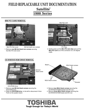 Page 5CD-R/W/DVD-ROM DRIVE REMOVALMINI PCI CARD REMOVAL3. Remove two M2x3 black screws securing the 
    CD-R/W/DVD-ROM bracket and lift it out.4. Remove three M2x3 black screws securing the 
    CD-R/W/DVD-ROM bezel and lift it out.TOSHIBA
Tough Enough for Today’s World
FIELD REPLACEABLE UNIT DOCUMENTATION1900 Series2. Gently press out the Mini PCI slot clips and pull the
    Mini PCI card out of the connector on a 30 degree
    angle.1. Remove one M2.5x4 black screws securing the 
    DVD-ROM drive.2. Slide...