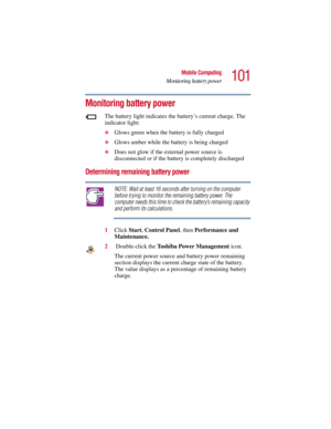 Page 101101
Mobile Computing
Monitoring battery power
5.375 x 8.375 ver 2.3
Monitoring battery power
The battery light indicates the battery’s current charge. The 
indicator light:
❖Glows green when the battery is fully charged 
❖Glows amber while the battery is being charged
❖Does not glow if the external power source is 
disconnected or if the battery is completely discharged
Determining remaining battery power
NOTE: Wait at least 16 seconds after turning on the computer 
before trying to monitor the remaining...