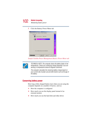 Page 102102
Mobile Computing
Monitoring battery power
5.375 x 8.375 ver 2.3
3Click the Battery Power Meter tab.
Sample Toshiba Power Management Battery Power Meter tab
TECHNICAL NOTE: The computer drains the battery faster at low 
temperatures. Check your remaining charge frequently if you are 
working in temperatures below 50 degrees Fahrenheit.
The computer calculates the remaining battery charge based on 
your current rate of power use and other factors such as the age of 
the battery.
Conserving battery...