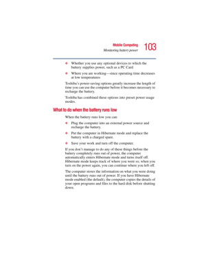 Page 103103
Mobile Computing
Monitoring battery power
5.375 x 8.375 ver 2.3
❖Whether you use any optional devices to which the 
battery supplies power, such as a PC Card
❖Where you are working—since operating time decreases 
at low temperatures
Toshiba’s power-saving options greatly increase the length of 
time you can use the computer before it becomes necessary to 
recharge the battery.
Toshiba has combined these options into preset power usage 
modes. 
What to do when the battery runs low 
When the battery...