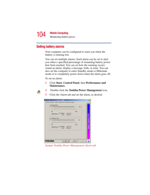 Page 104104
Mobile Computing
Monitoring battery power
5.375 x 8.375 ver 2.3
Setting battery alarms
Your computer can be configured to warn you when the 
battery is running low.
You can set multiple alarms. Each alarm can be set to alert 
you when a specified percentage of remaining battery power 
haw been reached. You can set how the warning occurs: 
sound an alarm, display a message, both, or none. You can 
also set the computer to enter Standby mode or Hibernate 
mode or to completely power down when the alarm...