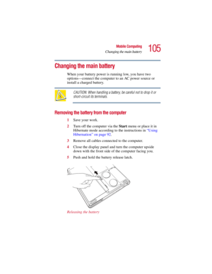 Page 105105
Mobile Computing
Changing the main battery
5.375 x 8.375 ver 2.3
Changing the main battery 
When your battery power is running low, you have two 
options—connect the computer to an AC power source or 
install a charged battery.
CAUTION: When handling a battery, be careful not to drop it or 
short-circuit its terminals.
Removing the battery from the computer
1Save your work.
2Turn off the computer via the Start menu or place it in 
Hibernate mode according to the instructions in “Using 
Hibernation”...