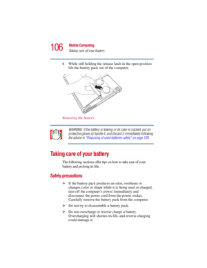 Page 106106
Mobile Computing
Taking care of your battery
5.375 x 8.375 ver 2.3
6While still holding the release latch in the open position 
life the battery pack out of the computer.
Removing the battery
WARNING: If the battery is leaking or its case is cracked, put on 
protective gloves to handle it, and discard it immediately following 
the advice in “Disposing of used batteries safely” on page 109.
Taking care of your battery
The following sections offer tips on how to take care of your 
battery and prolong...