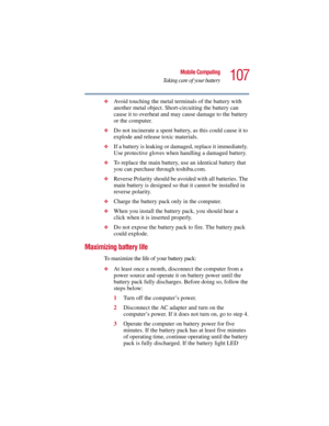 Page 107107
Mobile Computing
Taking care of your battery
5.375 x 8.375 ver 2.3
❖Avoid touching the metal terminals of the battery with 
another metal object. Short-circuiting the battery can 
cause it to overheat and may cause damage to the battery 
or the computer.
❖Do not incinerate a spent battery, as this could cause it to 
explode and release toxic materials.
❖If a battery is leaking or damaged, replace it immediately. 
Use protective gloves when handling a damaged battery.
❖To replace the main battery, use...