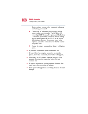 Page 108108
Mobile Computing
Taking care of your battery
5.375 x 8.375 ver 2.3
flashes or there is some other warning to indicate a 
low battery, go to step 4.
4Connect the AC adapter to the computer and the 
power cord to a power outlet. The DC-IN or AC 
power-light LED should glow green, and the Battery 
LED should glow amber to indicate that the battery 
pack is being charged. If the DC-IN or AC power-
light indicator does not glow, power is not being 
supplied. Check the connections for the AC adapter 
and...