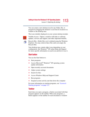 Page 113113
Getting to Know the Windows ® XP Operating System
Lesson 1: Exploring the desktop
5.375 x 8.375 ver 2.3
You can create a new desktop icon for any folder, file, or 
program by dragging the element’s icon from its location in a 
window to the desktop area.
The icons initially displayed on your system desktop include:
Toshiba Access—Opens a window with links to software 
updates, services and support, and other important benefits.
Recycle Bin—Holds files you’ve deleted using the Windows 
Explorer. You...