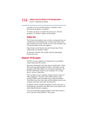 Page 114114
Getting to Know the Windows ® XP Operating System
Lesson 1: Exploring the desktop
5.375 x 8.375 ver 2.3
you open. You can use these buttons to quickly switch 
between the programs or windows.
To make a program or window the active one, click the 
program’s or window’s button on the taskbar.
System tray
The System tray displays icons of tasks or programs that run 
continuously in the background. To learn more about each 
task, position the cursor over the icon for a few moments and 
a short...