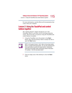 Page 115115
Getting to Know the Windows ® XP Operating System
Lesson 2: Using the TouchPad and control buttons together
5.375 x 8.375 ver 2.3
For more information, read the Microsoft documentation that 
comes with your computer.
Lesson 2: Using the TouchPad and control 
buttons together 
The “Getting Started” chapter introduced you to the 
TouchPad, which is your basic tool for moving around the 
screen. This lesson lets you practice using the TouchPad and 
control buttons in tandem. 
1Using the TouchPad, move...