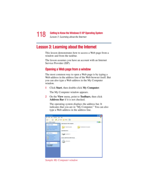 Page 118118
Getting to Know the Windows ® XP Operating System
Lesson 3: Learning about the Internet
5.375 x 8.375 ver 2.3
Lesson 3: Learning about the Internet
This lesson demonstrates how to access a Web page from a 
window and from the taskbar. 
The lesson assumes you have an account with an Internet 
Service Provider (ISP).
Opening a Web page from a window
The most common way to open a Web page is by typing a 
Web address in the address line of the Web browser itself. But 
you can also type a Web address in...