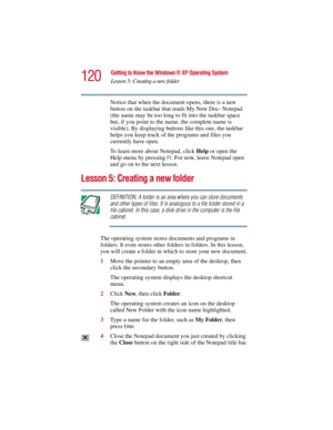 Page 120120
Getting to Know the Windows ® XP Operating System
Lesson 5: Creating a new folder
5.375 x 8.375 ver 2.3
Notice that when the document opens, there is a new 
button on the taskbar that reads My New Doc- Notepad 
(the name may be too long to fit into the taskbar space 
but, if you point to the name, the complete name is 
visible). By displaying buttons like this one, the taskbar 
helps you keep track of the programs and files you 
currently have open.
To learn more about Notepad, click Help or open the...