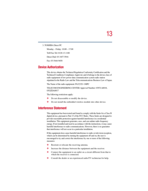 Page 1313
5.375 x 8.375 ver 2.3
3. TOSHIBA Direct PC
Monday – Friday: 10:00 – 17:00
Toll Free Tel: 0120-13-1100
Direct Dial: 03-3457-5916
Fax: 03-5444-9450
Device Authorization
This device obtains the Technical Regulation Conformity Certification and the 
Technical Conditions Compliance Approval, and it belongs to the device class of 
radio equipment of low-power data communication system radio station 
stipulated in the Radio Law and the Telecommunications Business Law of Japan.
The Name of the radio...