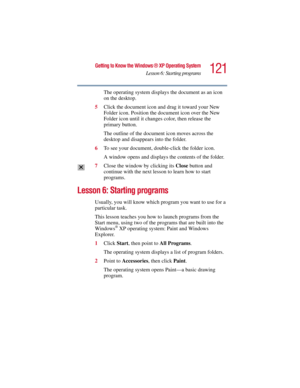 Page 121121
Getting to Know the Windows ® XP Operating System
Lesson 6: Starting programs
5.375 x 8.375 ver 2.3
The operating system displays the document as an icon 
on the desktop.
5Click the document icon and drag it toward your New 
Folder icon. Position the document icon over the New 
Folder icon until it changes color, then release the 
primary button.
The outline of the document icon moves across the 
desktop and disappears into the folder.
6To see your document, double-click the folder icon.
A window...