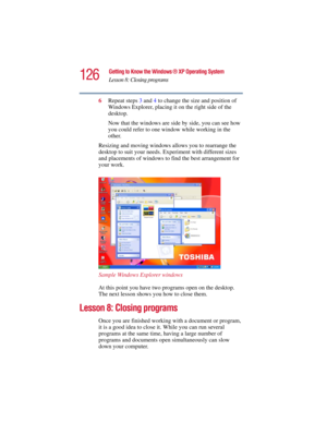 Page 126126
Getting to Know the Windows ® XP Operating System
Lesson 8: Closing programs
5.375 x 8.375 ver 2.3
6Repeat steps 3 and 4 to change the size and position of 
Windows Explorer, placing it on the right side of the 
desktop.
Now that the windows are side by side, you can see how 
you could refer to one window while working in the 
other.
Resizing and moving windows allows you to rearrange the 
desktop to suit your needs. Experiment with different sizes 
and placements of windows to find the best...