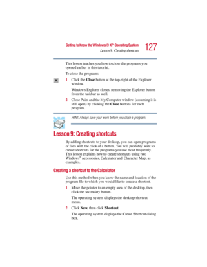 Page 127127
Getting to Know the Windows ® XP Operating System
Lesson 9: Creating shortcuts
5.375 x 8.375 ver 2.3
This lesson teaches you how to close the programs you 
opened earlier in this tutorial. 
To close the programs:
1Click the Close button at the top-right of the Explorer 
window.
Windows Explorer closes, removing the Explorer button 
from the taskbar as well.
2Close Paint and the My Computer window (assuming it is 
still open) by clicking the Close buttons for each 
program.
HINT: Always save your work...