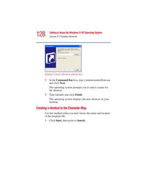 Page 128128
Getting to Know the Windows ® XP Operating System
Lesson 9: Creating shortcuts
5.375 x 8.375 ver 2.3
Sample Create Shortcut dialog box
3In the Command line box, type 
c:\windows\system32\calc.exe 
and click Next.
The operating system prompts you to select a name for 
the shortcut.
4Ty p e  
Calculator and click Finish.
The operating system displays the new shortcut on your 
desktop.
Creating a shortcut to the Character Map
Use this method when you don’t know the name and location 
of the program...