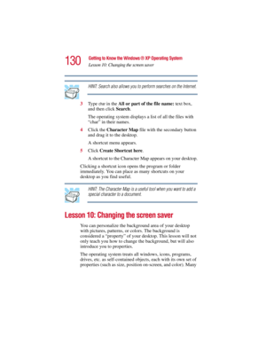 Page 130130
Getting to Know the Windows ® XP Operating System
Lesson 10: Changing the screen saver
5.375 x 8.375 ver 2.3
HINT: Search also allows you to perform searches on the Internet.
3Ty p e  
char in the All or part of the file name: text box, 
and then click Search.
The operating system displays a list of all the files with 
“char” in their names.
4Click the Character Map file with the secondary button 
and drag it to the desktop.
A shortcut menu appears.
5Click Create Shortcut here.
A shortcut to the...